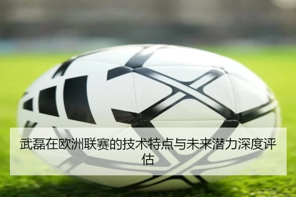 武磊在欧洲联赛的技术特点与未来潜力深度评估