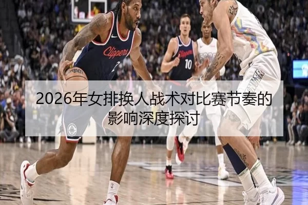 2026年女排换人战术对比赛节奏的影响深度探讨